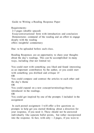 Guide to Writing a Reading Response Paper
Requirements:
2-3 pages (double spaced)
Essay/conversational form with introduction and conclusion
Demonstrates command of the reading and an effort to engage
deeply with the reading
offers insightful commentary
Due: to be uploaded before each class.
Reading Responses are an opportunity to share your thoughts
about the day’s readings. This can be accomplished in many
ways, including (but not limited to)
You could start with somethi ng you liked and found interesting
as an important contribution by the author, or you could start
with something you disliked and critique it!
OR
You could compare and contrast the articles to each other and
the day’s theme
OR
You could expand on a new concept/terminology/theory
introduced in the readings.
OR
You could get inspired by one of the prompts I included in the
assignment
In each posted assignment I will offer a few questions as
prompts to help get you started thinking about a direction for
your response, if you need it. These should not be answered
individually like separate bullet points, but rather incorporated
into the response. In fact, with only ~ 2 pages, if you were to
 