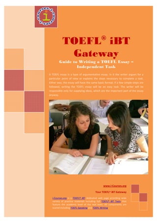 ®
           TOEFL iBT
            Gateway
        Guide to Writing a TOEFL Essay –
                Independent Task
A TOEFL essay is a type of argumentative essay. In it the writer argues for a
particular point of view or explains the steps necessary to complete a task.
Either way, the essay will have the same basic format. If a few simple steps are
followed, writing the TOEFL essay will be an easy task. The writer will be
responsible only for supplying ideas, which are the important part of the essay
anyway.




                                               www.i-Courses.org

                                        Your TOEFL® iBT Gateway

  i-Courses.org is a TOEFL® iBT dedicated web page providing wide
  variety of practice materials including full TOEFL® iBT Tests that
  feature the academic level of the real tests. All components are
  scored including TOEFL Speaking and TOEFL Writing.
 