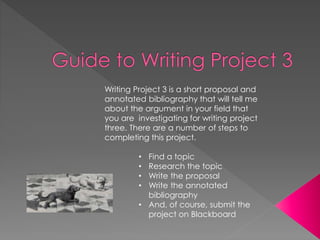 Writing Project 3 is a short proposal and 
annotated bibliography that will tell me 
about the argument in your field that 
you are investigating for writing project 
three. There are a number of steps to 
completing this project. 
• Find a topic 
• Research the topic 
• Write the proposal 
• Write the annotated 
bibliography 
• And, of course, submit the 
project on Blackboard 
 