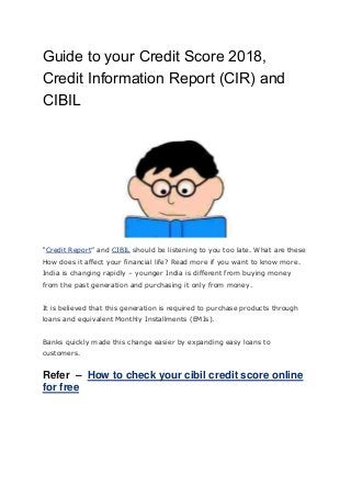 Guide to your Credit Score 2018,
Credit Information Report (CIR) and
CIBIL
“Credit Report” and CIBIL should be listening to you too late. What are these
How does it affect your financial life? Read more if you want to know more.
India is changing rapidly – younger India is different from buying money
from the past generation and purchasing it only from money.
It is believed that this generation is required to purchase products through
loans and equivalent Monthly Installments (EMIs).
Banks quickly made this change easier by expanding easy loans to
customers.
Refer – How to check your cibil credit score online
for free
 
