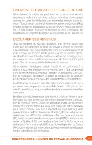 101
Comprendre l'univers du travail québécois
Paiement du salaire et feuille de paie
Généralement, le salaire est payé tous les 15  jours, mais certains
employeurs règlent à la semaine, sauf pour les cadres souvent payés
au mois. Sur votre feuille de paie, vous noterez les retenues suivantes :
impôt fédéral, impôt provincial, Régime des rentes du Québec (RRQ),
Régime québécois d’assurance parentale (RQAP), Assurance-emploi
(AE). À cela peuvent s’ajouter, en fonction de votre employeur, des
cotisationsàdesrégimesd’épargne,àunsyndicatouàdesassurances.
Déclarer ses revenus
Tous les résidents du Québec disposant d’un revenu paient leur
quote-part des dépenses de l’État qui servent à assurer des services
à la collectivité. Tous doivent donc faire une déclaration annuelle de
leurs revenus, quelle qu’en soit la source, aux fins des impôts provin-
cial et fédéral. Le contribuable doit fournir à l’État des renseignements
sur ses revenus et sur ses dépenses ainsi que calculer sa part d’impôt à
payer. C’est ce qu’on appelle la déclaration de revenus.
Généralement, l’employeur déduit l’impôt et les cotisations à la
source, c’est-à-dire directement sur votre salaire. Il faut comprendre
donc que même si vous avez payé l’impôt et les cotisations, la déclara-
tion de revenus est obligatoire. Le défaut de produire ces déclarations
peut entraîner des amendes ou des frais d’intérêt assez substantiels.
La déclaration de revenus doit être acheminée à chacun des deux
gouvernements au plus tard le 30 avril de l’année civile qui suit l’an-
née d’imposition, ou le 15 juin de l’année civile si vous êtes travailleur
autonome.
En début d’année, l’employeur doit fournir à la fois un Relevé 1 et un
formulaire T4, vous permettant de remplir respectivement la déclara-
tion de revenus à Revenu Québec et à Revenu Canada. Ces documents
indiquent la somme totale que vous avez perçue de votre employeur
pour l’année écoulée, ainsi que le montant que vous avez déjà versé
commeimpôtaufédéraletauprovincial.Sontégalementindiquéesvos
cotisations pour différentes prestations telles que l’assurance emploi
(AE), le régime québécois d’assurance parentale (RQAP) et le régime des
rentes du Québec (RRQ) pour le relevé 1. Quant au T4, il informe de vos
cotisationsàl’assuranceemploi(AE)etaurégimedepensionduCanada
(RPC). Ce sont toutes ces informations qui vous seront demandées pour
remplir votre déclaration de revenus.
 