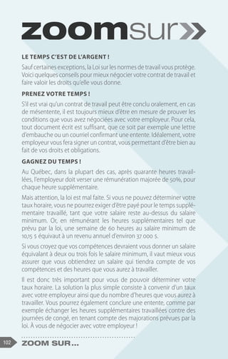 102 Zoom sur ...
Le temps c’est de l’argent !
Sauf certaines exceptions, la Loi sur les normes de travail vous protège.
Voici quelques conseils pour mieux négocier votre contrat de travail et
faire valoir les droits qu’elle vous donne.
Prenez votre temps !
S’il est vrai qu’un contrat de travail peut être conclu oralement, en cas
de mésentente, il est toujours mieux d’être en mesure de prouver les
conditions que vous avez négociées avec votre employeur. Pour cela,
tout document écrit est suffisant, que ce soit par exemple une lettre
d’embauche ou un courriel confirmant une entente. Idéalement, votre
employeur vous fera signer un contrat, vous permettant d’être bien au
fait de vos droits et obligations.
Gagnez du temps !
Au Québec, dans la plupart des cas, après quarante heures travail-
lées, l’employeur doit verser une rémunération majorée de 50%, pour
chaque heure supplémentaire.
Mais attention, la loi est mal faite. Si vous ne pouvez déterminer votre
taux horaire, vous ne pourrez exiger d’être payé pour le temps supplé-
mentaire travaillé, tant que votre salaire reste au-dessus du salaire
minimum. Or, en rémunérant les heures supplémentaires tel que
prévu par la loi, une semaine de 60 heures au salaire minimum de
10,15 $ équivaut à un revenu annuel d’environ 37 000 $.
Si vous croyez que vos compétences devraient vous donner un salaire
équivalant à deux ou trois fois le salaire minimum, il vaut mieux vous
assurer que vous obtiendrez un salaire qui tiendra compte de vos
compétences et des heures que vous aurez à travailler.
Il est donc très important pour vous de pouvoir déterminer votre
taux horaire. La solution la plus simple consiste à convenir d’un taux
avec votre employeur ainsi que du nombre d’heures que vous aurez à
travailler. Vous pourrez également conclure une entente, comme par
exemple échanger les heures supplémentaires travaillées contre des
journées de congé, en tenant compte des majorations prévues par la
loi. À vous de négocier avec votre employeur !
 