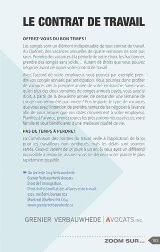 103
zoom sur ...
LE CONTRAT DE TRAVAIL
Offrez-vous du bon temps !
Les congés sont un élément indispensable de tout contrat de travail.
Au Québec, des vacances annuelles de quatre semaines ne sont pas
rares. Prendre des vacances à la période de votre choix, les fractionner,
prendre des congés sans solde… Autant de droits que vous pouvez
négocier avant de signer votre contrat de travail.
Avec l’accord de votre employeur, vous pouvez par exemple pren-
dre vos congés annuels par anticipation. Vous pourriez donc profiter
de vacances dès la première année de votre embauche. Savez-vous
qu’en plus des deux semaines de congés annuels payés, vous avez le
droit, à partir de la deuxième année, de demander une semaine de
congé non rémunéré par année ? Peu importe le type de vacances
que vous avez l’intention de prendre, tentez de les négocier à l’avance
afin de vous assurer que vos dates conviennent à votre employeur.
Planifiez à l’avance, prenez toutes les précautions nécessaires et, votre
famille et vous bénéficierez d’une meilleure qualité de vie.
Pas de temps à perdre !
La Commission des normes du travail veille à l’application de la loi
pour les travailleurs non syndiqués, mais les délais sont souvent
serrés. Ceux-ci varient de 45 jours à un an. Si vous avez un différend
impossible à résoudre, assurez-vous de déposer votre plainte le plus
rapidement possible.
–
–Un texte de Cory Verbauwhede
Grenier Verbauwhede Avocats
Droit de l’immigration.
Droit civil et familial, des affaires et du travail. 
5225, rue Berri, bureau 304
Montréal (Québec) H2J 2S4
www.grenierverbauwhede.ca
 