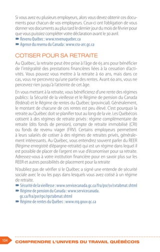 104 Comprendre l'univers du travail québécois
Si vous avez eu plusieurs employeurs, alors vous devez obtenir ces docu-
ments pour chacun de vos employeurs. Ceux-ci ont l’obligation de vous
donnervosdocumentsauplustardledernierjourdumoisdefévrierpour
que vous puissiez compléter votre déclaration avant le 30 avril.
–
–Revenu Québec : www.revenuquebec.ca
–
–Agence du revenu du Canada : www.cra-arc.gc.ca
Cotiser pour sa retraite
Au Québec, la retraite peut être prise à l’âge de 65 ans pour bénéficier
de l’intégralité des prestations financières liées à la cessation d’acti-
vités. Vous pouvez vous mettre à la retraite à 60 ans, mais dans ce
cas, vous ne percevrez qu’une partie des rentes. Avant 60 ans, vous ne
percevrez rien jusqu’à l’atteinte de cet âge.
En vous mettant à la retraite, vous bénéficierez d’une rente des régimes
publics : la Sécurité de la vieillesse et le Régime de pension du Canada
(fédéral) et le Régime de rentes du Québec (provincial). Généralement,
le montant de chacune de ces rentes est peu élevé. C’est pourquoi la
retraite au Québec doit se planifier tout au long de la vie. Les Québécois
cotisent à des régimes de retraite privés : régime complémentaire de
retraite (dits fonds de pension), compte de retraite immobilisé (CRI)
ou fonds de revenu viager (FRV). Certains employeurs permettent
à leurs salariés de cotiser à des régimes de retraites privés, générale-
ment intéressants. Au Québec, vous entendrez souvent parler du REER
(Régime enregistré d’épargne-retraite) qui est un régime dans lequel il
est possible de placer de l’argent en vue d’économiser pour sa retraite.
Adressez-vous à votre institution financière pour en savoir plus sur les
REER et autres possibilités de placement pour la retraite
N’oubliez pas de vérifier si le Québec a signé une entende de sécurité
sociale avec le ou les pays dans lesquels vous avez cotisé à un régime
de retraite.
–
–Sécuritédelavieillesse :www.servicecanada.gc.ca/fra/psr/sv/svtabmat.shtml
–
–Régime de pension du Canada : www.servicecanada.
gc.ca/fra/psr/rpc/rpctabmat.shtml
–
–Régime de rentes du Québec : www.rrq.gouv.qc.ca
 
