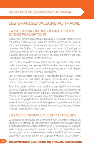 106 Comprendre l'univers du travail québécois
Les grandes valeurs au travail
La valorisation des compétences
et des réalisations
Au Québec, comme en Amérique du Nord, la notion de compétences
est valorisée. Dans certains pays, les diplômes obtenus, les universi-
tés ou écoles fréquentées jouent un rôle important pour séduire un
recruteur. Au Québec, l’employeur sera tout aussi intéressé par le
développement de vos compétences que par votre diplôme de fin
d’études, d’autant que son titre et le lieu d’enseignement où vous
l’avez passé risquent de lui être inconnus.
Un recruteur considérera avec attention vos expériences profession-
nelles antérieures, mais plus que l’intitulé des postes que vous avez
occupé, il souhaitera en comprendre les principales caractéristiques
et les objectifs concrets que vous avez réalisés.
Lors de votre recherche d’emploi, il vous faudra donc trouver le bon
équilibre entre la valorisation de votre niveau d’études, vos expé-
riences professionnelles, vos compétences et vos réalisations.
Pour être certain de bien comprendre ce que signifie une compé-
tence au Québec, n’hésitez pas à faire le point avec un conseiller en
employabilité qui pourra vous aider à établir une liste de vos compé-
tences. Ces dernières se trouvent aussi bien dans la communication, le
relationnel, l’esprit d’initiative, le leadership, etc. Elles combinent votre
savoir (formation), votre savoir-faire (expériences, réalisations, etc..) et
votre savoir-être (votre personnalité, ce que vous êtes) pour finale-
ment se matérialiser en savoir-agir.
La coopération et l’esprit d’équipe
La coopération en équipe est une valeur importante dans le travail au
Québec. Il est attendu de vous que vous collaboriez avec vos collègues :
si certains obstacles sont rencontrés lors de la mise en place d’un projet,
votre employeur appréciera que vous soyez force de proposition. Vous
pouvez exprimer les problèmes rencontrés et les déplorer, mais dans ce
cas, réfléchissez à des solutions à proposer à l’équipe. La coopération,
VALEURS ET VIE QUOTIDIENNE AU TRAVAIL
 