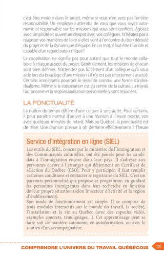 107
Comprendre l'univers du travail québécois
c’est être moteur dans le projet, même si vous n’en avez pas l’entière
responsabilité. Un employeur attendra de vous que vous soyez auto-
nome et responsable sur les missions qui vous sont confiées. Agissez
avec simplicité et ouverture d’esprit avec vos collègues. N’hésitez pas à
réajuster vos manières de faire si elles vont à l’encontre du bon déroulé
du projet et de la dynamique d’équipe. En un mot, il faut être humble et
capable d’un regard auto-critique !
La coopération ne signifie pas pour autant que tout le monde colla-
bore à chaque aspect du projet. Généralement, les missions de chacun
sont bien définies. N’attendez pas forcément d’un collègue qu’il vous
aide lors du bouclage d’une mission s’il n’y est pas directement associé.
Certains immigrants pourront le ressentir comme une forme d’indivi-
dualisme. Même si la coopération est au centre de la culture au travail,
l’autonomie et la responsabilisation personnelle y sont associées.
La ponctualité
La notion du temps diffère d’une culture à une autre. Pour certains,
il peut paraître normal d’arriver à une réunion à l’heure exacte, voir
avec quelques minutes de retard. Mais au Québec, la ponctualité est
de mise. Une réunion prévue à 9h démarre effectivement à l’heure
Service d’intégration en ligne (SIEL)
Les outils du SIEL, conçus par le ministère de l’Immigration et
des Communautés culturelles, ont été pensés pour les candi-
dats à l’immigration encore dans leur pays. Il s’adresse aux
personnes encore à l’étranger qui détiennent un Certificat de
sélection du Québec (CSQ). Pour y participer, il faut remplir
certaines conditions et contacter le registraire du SIEL. C’est un
parcours personnalisé que propose ce programme, en guidant
les personnes immigrantes dans leur recherche en fonction
de leur propre situation (selon le secteur d’activité et la région
d’établissement).
Son mode de fonctionnement est simple. Il se compose de
trois modules interactifs sur le monde du travail, la société,
l’installation et la vie au Québec (avec des capsules vidéo,
exemples concrets, témoignages…). Cet apprentissage peut se
faire soit de manière autonome, en autoformation, ou avec le
soutien d’un accompagnateur.
 