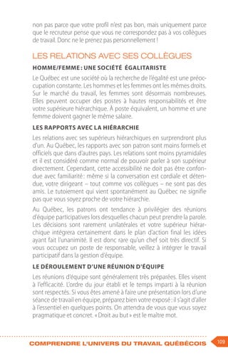 109
Comprendre l'univers du travail québécois
non pas parce que votre profil n’est pas bon, mais uniquement parce
que le recruteur pense que vous ne correspondez pas à vos collègues
de travail. Donc ne le prenez pas personnellement !
Les relations avec ses collègues
Homme/femme : une société égalitariste
Le Québec est une société où la recherche de l’égalité est une préoc-
cupation constante. Les hommes et les femmes ont les mêmes droits.
Sur le marché du travail, les femmes sont désormais nombreuses.
Elles peuvent occuper des postes à hautes responsabilités et être
votre supérieure hiérarchique. À poste équivalent, un homme et une
femme doivent gagner le même salaire.
Les rapports avec la hiérarchie
Les relations avec ses supérieurs hiérarchiques en surprendront plus
d’un. Au Québec, les rapports avec son patron sont moins formels et
officiels que dans d’autres pays. Les relations sont moins pyramidales
et il est considéré comme normal de pouvoir parler à son supérieur
directement. Cependant, cette accessibilité ne doit pas être confon-
due avec familiarité : même si la conversation est cordiale et déten-
due, votre dirigeant – tout comme vos collègues – ne sont pas des
amis. Le tutoiement qui vient spontanément au Québec ne signifie
pas que vous soyez proche de votre hiérarchie.
Au Québec, les patrons ont tendance à privilégier des réunions
d’équipe participatives lors desquelles chacun peut prendre la parole.
Les décisions sont rarement unilatérales et votre supérieur hiérar-
chique intégrera certainement dans le plan d’action final les idées
ayant fait l’unanimité. Il est donc rare qu’un chef soit très directif. Si
vous occupez un poste de responsable, veillez à intégrer le travail
participatif dans la gestion d’équipe.
Le déroulement d’une réunion d’équipe
Les réunions d’équipe sont généralement très préparées. Elles visent
à l’efficacité. L’ordre du jour établi et le temps imparti à la réunion
sont respectés. Si vous êtes amené à faire une présentation lors d’une
séance de travail en équipe, préparez bien votre exposé : il s’agit d’aller
à l’essentiel en quelques points. On attendra de vous que vous soyez
pragmatique et concret. « Droit au but » est le maître mot.
 