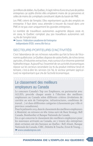 11
Panorama de l'emploi au quebec
Le classement des meilleurs
employeurs au Canada
Le concours Canada’s Top 100 Employers, en partenariat avec
ALLIES, procède chaque année à l’élection des meilleurs
employeurs au Canada selon différents critères (évolutions de
carrière au sein de l’entreprise, infrastructures, conditions de
travail…) et dans différentes catégories (classements par ville et
province canadienne).
Pourlepalmarès2013,dansleclassementdesmeilleursemployeurs
à Montréal, on retrouve en tête Aima suivi de Bam Strategy, Bell
Canada, Bombardier et Banque Nationale du Canada.
En ce qui concerne le classement des meilleurs employeurs pour
les nouveaux arrivants au Canada, on y trouve des entreprises
dont certaines ont des bureaux au Québec : Bell Aliant, Banque
Nationale du Canada, CIBC, Deloitte & Touche, Ernst & Young…
–
–www.canadastop100.com
50 millionsdedollars.AuQuébec,ils’agitmêmed’unestructuredepetites
entreprises car 97,8% d’entre elles emploient moins de 50 personnes et
celles de moins de 5 employés constituent 78,9% du bassin de PME.
Les PME créent de l’emploi. Elles représentent 54,5% des emplois en
entreprise. Il faut donc vous attendre à trouver du travail dans une
PME et ne pas viser uniquement les grandes entreprises.
Le nombre de travailleurs autonomes augmente depuis 2006  et,
en 2009, le Québec comptait 564  500  travailleurs autonomes soit
14,7% de l’emploi total.
–
–Source : Fédération canadienne de l’entreprise
indépendante (FCEI) : www.cfib-fcei.ca
SECTEURS PORTEURS D’ACTIVITÉS
C’est l’abondance de ses richesses naturelles qui fait la force de l’éco-
nomiequébécoise.LeQuébecdisposedevastesforêts,derichesterres
agricoles, d’industries extractives, mais surtout d’un énorme potentiel
hydroélectrique. Aujourd’hui, l’essentiel de ses activités économiques
repose sur les secteurs secondaire (25 % du produit intérieur brut) et
tertiaire, c’est-à-dire les services (70 %), le secteur primaire (agricul-
ture) ne représentant que 2% de l’activité économique.
 