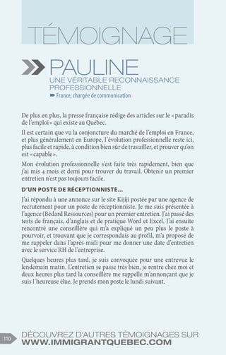 Découvrez d'autres témoignages sur
www.immigrantquebec.com
110
Pauline
Une véritable reconnaissance
professionnelle
–
–France, chargée de communication
De plus en plus, la presse française rédige des articles sur le « paradis
de l’emploi » qui existe au Québec.
Il est certain que vu la conjoncture du marché de l’emploi en France,
et plus généralement en Europe, l’évolution professionnelle reste ici,
plusfacileetrapide,àconditionbiensûrdetravailler,etprouverqu’on
est « capable ».
Mon évolution professionnelle s’est faite très rapidement, bien que
j’ai mis 4 mois et demi pour trouver du travail. Obtenir un premier
entretien n’est pas toujours facile.
D’un poste de réceptionniste...
J’ai répondu à une annonce sur le site Kijiji postée par une agence de
recrutement pour un poste de réceptionniste. Je me suis présentée à
l’agence (Bédard Ressources) pour un premier entretien. J’ai passé des
tests de français, d’anglais et de pratique Word et Excel. J’ai ensuite
rencontré une conseillère qui m’a expliqué un peu plus le poste à
pourvoir, et trouvant que je correspondais au profil, m’a proposé de
me rappeler dans l’après-midi pour me donner une date d’entretien
avec le service RH de l’entreprise.
Quelques heures plus tard, je suis convoquée pour une entrevue le
lendemain matin. L’entretien se passe très bien, je rentre chez moi et
deux heures plus tard la conseillère me rappelle m’annonçant que je
suis l’heureuse élue. Je prends mon poste le lundi suivant.
 