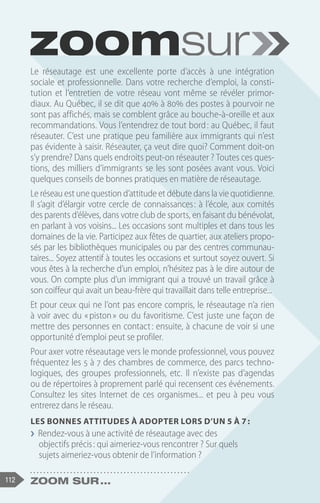 112 Zoom sur ...
Le réseautage est une excellente porte d’accès à une intégration
sociale et professionnelle. Dans votre recherche d’emploi, la consti-
tution et l’entretien de votre réseau vont même se révéler primor-
diaux. Au Québec, il se dit que 40% à 80% des postes à pourvoir ne
sont pas affichés, mais se comblent grâce au bouche-à-oreille et aux
recommandations. Vous l’entendrez de tout bord : au Québec, il faut
réseauter. C’est une pratique peu familière aux immigrants qui n’est
pas évidente à saisir. Réseauter, ça veut dire quoi? Comment doit-on
s’y prendre? Dans quels endroits peut-on réseauter ? Toutes ces ques-
tions, des milliers d’immigrants se les sont posées avant vous. Voici
quelques conseils de bonnes pratiques en matière de réseautage.
Le réseau est une question d’attitude et débute dans la vie quotidienne.
Il s’agit d’élargir votre cercle de connaissances 
: à l’école, aux comités
des parents d’élèves, dans votre club de sports, en faisant du bénévolat,
en parlant à vos voisins... Les occasions sont multiples et dans tous les
domaines de la vie. Participez aux fêtes de quartier, aux ateliers propo-
sés par les bibliothèques municipales ou par des centres communau-
taires... Soyez attentif à toutes les occasions et surtout soyez ouvert. Si
vous êtes à la recherche d’un emploi, n’hésitez pas à le dire autour de
vous. On compte plus d’un immigrant qui a trouvé un travail grâce à
son coiffeur qui avait un beau-frère qui travaillait dans telle entreprise...
Et pour ceux qui ne l’ont pas encore compris, le réseautage n’a rien
à voir avec du « piston » ou du favoritisme. C’est juste une façon de
mettre des personnes en contact : ensuite, à chacune de voir si une
opportunité d’emploi peut se profiler.
Pour axer votre réseautage vers le monde professionnel, vous pouvez
fréquentez les 5 à 7 des chambres de commerce, des parcs techno-
logiques, des groupes professionnels, etc. Il n’existe pas d’agendas
ou de répertoires à proprement parlé qui recensent ces événements.
Consultez les sites Internet de ces organismes... et peu à peu vous
entrerez dans le réseau.
Les bonnes attitudes à adopter lors d’un 5 à 7 :
❯
❯ Rendez-vous à une activité de réseautage avec des
objectifs précis : qui aimeriez-vous rencontrer ? Sur quels
sujets aimeriez-vous obtenir de l’information ?
 