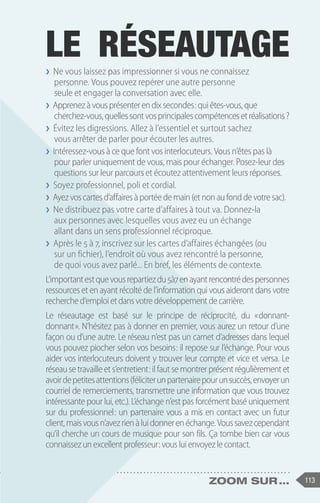 113
zoom sur ...
❯
❯ Ne vous laissez pas impressionner si vous ne connaissez
personne. Vous pouvez repérer une autre personne
seule et engager la conversation avec elle.
❯
❯ Apprenezàvousprésenterendixsecondes :quiêtes-vous,que
cherchez-vous,quellessontvosprincipalescompétencesetréalisations?
❯
❯ Évitez les digressions. Allez à l’essentiel et surtout sachez
vous arrêter de parler pour écouter les autres.
❯
❯ Intéressez-vous à ce que font vos interlocuteurs. Vous n’êtes pas là
pour parler uniquement de vous, mais pour échanger. Posez-leur des
questions sur leur parcours et écoutez attentivement leurs réponses.
❯
❯ Soyez professionnel, poli et cordial.
❯
❯ Ayezvoscartesd’affairesàportéedemain(etnonaufonddevotresac).
❯
❯ Ne distribuez pas votre carte d’affaires à tout va. Donnez-la
aux personnes avec lesquelles vous avez eu un échange
allant dans un sens professionnel réciproque.
❯
❯ Après le 5 à 7, inscrivez sur les cartes d’affaires échangées (ou
sur un fichier), l’endroit où vous avez rencontré la personne,
de quoi vous avez parlé... En bref, les éléments de contexte.
L’importantestquevousrepartiezdu5à7 enayantrencontrédespersonnes
ressources et en ayant récolté de l’information qui vous aideront dans votre
recherched’emploietdansvotredéveloppementdecarrière.
Le réseautage est basé sur le principe de réciprocité, du « 
donnant-
donnant ». N’hésitez pas à donner en premier, vous aurez un retour d’une
façon ou d’une autre. Le réseau n’est pas un carnet d’adresses dans lequel
vous pouvez piocher selon vos besoins : il repose sur l’échange. Pour vous
aider vos interlocuteurs doivent y trouver leur compte et vice et versa. Le
réseausetravailleets’entretient :ilfautsemontrerprésentrégulièrementet
avoirdepetitesattentions(féliciterunpartenairepourunsuccès,envoyerun
courriel de remerciements, transmettre une information que vous trouvez
intéressante pour lui, etc.). L’échange n’est pas forcément basé uniquement
sur du professionnel 
: un partenaire vous a mis en contact avec un futur
client,maisvousn’avezrienàluidonnerenéchange.Voussavezcependant
qu’il cherche un cours de musique pour son fils. Ça tombe bien car vous
connaissezunexcellentprofesseur :vousluienvoyezlecontact.
LE RÉSEAUTAGE
 