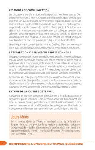 114 Comprendre l'univers du travail québécois
Les modes de communication
Les discussions lors d’une réunion d’équipe cherchent le consensus. C’est
un point important à retenir. Chacun prend la parole à tour de rôle pour
exprimer son avis de manière ouverte, simple et précise. En cas de désac-
cords, il est rare que le conflit s’exprime de façon directe. Les divergences
de point de vue s’expriment de manière plus implicite. Il faut donc être
attentif aux remarques que vos supérieurs et vos collègues peuvent vous
adresser 
: peut-être qu’entre deux commentaires positifs, se glisse une
allusion qui est plus négative. À vous de la repérer. Un conflit se réglera
avec la recherche d’un compromis. La critique se veut constructive.
Le politiquement correct est de mise au Québec. Dans vos conversa-
tions avec vos collègues, choisissez avec soin vos mots et vos sujets.
La séparation vie privée/vie professionnelle
Vouspourreznouerdesrelationscordiales,voireamicales,avecvoscollègues,
mais la société québécoise effectue une césure entre la vie privée et la vie
professionnelle. Certains immigrants trouvent parfois difficile le fait que les
relationsamicalessedéveloppentsuruntempslong.Nevousattendezpasà
cequ’uncollèguevousinvitechezlui.Àl’inverse,ilserasurprisetgênésivous
luiproposezdevenirsouperchezvouspourquevosfamillesserencontrent.
Cependant vos collègues apprécieront que vous leur demandiez si leurs
vacances se sont bien passées ou que vous leur envoyiez une carte de
rétablissement si l’un d’entre eux est malade. Informez-vous, mais restez
discret sur leur vie personnelle. De même, ne déballez pas la vôtre!
Rythme de la journée de travail
Au Québec les journées démarrent généralement à 8h30. La pause pour le
déjeuner se prend vers midi. Les Québécois apportent bien souvent leur
repas au bureau. Beaucoup d’entreprises mettent à disposition une cuisine
avec un micro-ondes et un réfrigérateur. Les collègues ont l’habitude de
mangerensemblecequipermetunmomentconvivialdanslajournée.
Jours fériés
Le 1er
janvier (Jour de l’An) 
; le Vendredi saint ou le lundi de
Pâques ; le lundi qui précède le 25 mai ; le 24 juin (fête nationale
du Québec); le 1er
juillet (fête nationale du Canada) ; le 1er
lundi de
septembre (fête du travail) ; le 2e
lundi d’octobre (Action de grâce) ;
le 25 décembre (Noël).
 