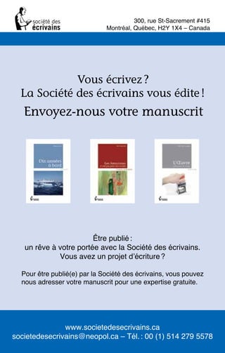 www.societedesecrivains.ca
societedesecrivains@neopol.ca – Tél.: 00 (1) 514 279 5578
Vous écrivez ?
La Société des écrivains vous édite !
Envoyez-nous votre manuscrit
Être publié:
un rêve à votre portée avec la Société des écrivains.
Vous avez un projet d’écriture?
Pour être publié(e) par la Société des écrivains, vous pouvez
nous adresser votre manuscrit pour une expertise gratuite.
300, rue St-Sacrement #415
Montréal, Québec, H2Y 1X4 – Canada
 