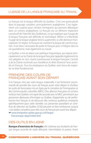 116 Comprendre l'univers du travail québécois
Le français est la langue officielle du Québec. C’est une particularité
dans le paysage canadien, principalement anglophone. C’est égale-
ment une surprise pour certains immigrants qui pensent débarquer
dans un univers anglophone. Le français est un élément important
constitutif de l’identité des Québécois, ce qui explique que l’usage de
la langue française soit défendu et revendiqué. Même si à Montréal,
l’usage de la langue anglaise tend à augmenter, la ville demeure fran-
cophone. En région, le français est vraiment la langue de communica-
tion. Il est donc nécessaire de parler le français pour s’intégrer dans la
vie quotidienne, mais également au travail.
Le Québec a mis en place une politique linguistique, qui repose prin-
cipalement sur la Charte de la langue française (appelée également loi
101) adoptée en 1977, visant à promouvoir la langue française. L’article
4 de la Charte reconnaît aux travailleurs le droit d’exercer leurs activi-
tés en français. Tous les employeurs du Québec sont tenus de respec-
ter ce droit fondamental.
Prendre des cours de
français avant son départ
Si le français n’est pas votre langue maternelle, il est fortement recom-
mandé de prendre des cours de français avant votre départ et d’utiliser
les outils de francisation mis en ligne par le ministère de l’Immigration et
des Communautés culturelles (MICC). Des alliances françaises et certains
instituts hors Québec ont signé des accords avec le MICC permettant aux
personnes désireuses d’immigrer au Québec d’apprendre ou de perfec-
tionner leur français et de découvrir des contenus québécois enseignés
spécifiquement pour cette clientèle. Les personnes possédant un certi-
ficat de sélection du Québec (CSQ) peuvent se faire rembourser jusqu’à
1 500 dollars canadiens pour des cours de français pris avant leur départ.
–
–www.immigration-quebec.gouv.qc.ca/fr/langue-
francaise/pays-depart/index.html
Des outils en ligne
Banque d’exercices de français : elle s’adresse aux étudiants de fran-
çais langue seconde de stade débutant, intermédiaire et avancé. Avant
L’USAGE DE LA LANGUE FRANÇAISE AU TRAVAIL
 