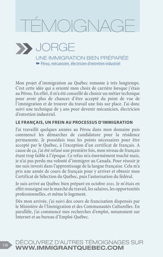 Découvrez d'autres témoignages sur
www.immigrantquebec.com
118
Jorge
Une immigration bien préparée
–
–Pérou, mécanicien, électricien d'entretien industriel
Mon projet d’immigration au Québec remonte à très longtemps.
C’est cette idée qui a orienté mon choix de carrière lorsque j’étais
au Pérou. En effet, il m’a été conseillé de choisir un métier technique
pour avoir plus de chances d’être accepté du point de vue de
l’immigration et de trouver du travail une fois sur place. J’ai donc
suivi une technique de 3 ans pour devenir mécanicien, électricien
d’entretien industriel.
Le français, un frein au processus d’immigration
J’ai travaillé quelques années au Pérou dans mon domaine puis
commencé les démarches de candidature pour la résidence
permanente. Je possédais tous les points nécessaires pour être
accepté par le Québec, à l’exception d’un certificat de français. A
cause de ça, j’ai été refusé une première fois, mon niveau de français
étant trop faible à l’époque. Ce refus m’a énormément touché mais,
je n’ai pas perdu ma volonté d’immigrer au Canada. Pour réussir je
me suis investi dans l’apprentissage de la langue française. Cela m’a
pris une année de cours de français pour y arriver et obtenir mon
Certificat de Sélection du Québec, puis l’autorisation du fédéral.
Je suis arrivé au Québec bien préparé en octobre 2011. Je m’étais en
effet renseigné sur le marché du travail, les salaires, les opportunités
professionnelles, et même le logement.
Dès mon arrivée, j’ai suivi des cours de francisation dispensés par
le Ministère de l’Immigration et des Communautés Culturelles. En
parallèle, j’ai commencé mes recherches d’emploi, notamment sur
Internet et au bureau d’Emploi-Québec.
 