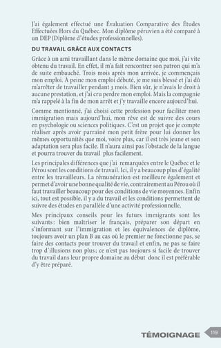 Témoignage 119
J’ai également effectué une Évaluation Comparative des Études
Effectuées Hors du Québec. Mon diplôme péruvien a été comparé à
un DEP (Diplôme d’études professionnelles).
Du travail grâce aux contacts
Grâce à un ami travaillant dans le même domaine que moi, j’ai vite
obtenu du travail. En effet, il m’a fait rencontrer son patron qui m’a
de suite embauché. Trois mois après mon arrivée, je commençais
mon emploi. À peine mon emploi débuté, je me suis blessé et j’ai dû
m’arrêter de travailler pendant 3 mois. Bien sûr, je n’avais le droit à
aucune prestation, et j’ai cru perdre mon emploi. Mais la compagnie
m’a rappelé à la fin de mon arrêt et j’y travaille encore aujourd’hui.
Comme mentionné, j’ai choisi cette profession pour faciliter mon
immigration mais aujourd’hui, mon rêve est de suivre des cours
en psychologie ou sciences politiques. C’est un projet que je compte
réaliser après avoir parrainé mon petit frère pour lui donner les
mêmes opportunités que moi, voire plus, car il est très jeune et son
adaptation sera plus facile. Il n’aura ainsi pas l’obstacle de la langue
et pourra trouver du travail plus facilement.
Les principales différences que j’ai remarquées entre le Québec et le
Pérou sont les conditions de travail. Ici, il y a beaucoup plus d’égalité
entre les travailleurs. La rémunération est meilleure également et
permetd’avoirunebonnequalitédevie,contrairementauPérouoùil
faut travailler beaucoup pour des conditions de vie moyennes. Enfin
ici, tout est possible, il y a du travail et les conditions permettent de
suivre des études en parallèle d’une activité professionnelle.
Mes principaux conseils pour les futurs immigrants sont les
suivants 
: bien maîtriser le français, préparer son départ en
s’informant sur l’immigration et les équivalences de diplôme,
toujours avoir un plan B au cas où le premier ne fonctionne pas, se
faire des contacts pour trouver du travail et enfin, ne pas se faire
trop d’illusions non plus ; ce n’est pas toujours si facile de trouver
du travail dans leur propre domaine au début donc il est préférable
d’y être préparé.
 