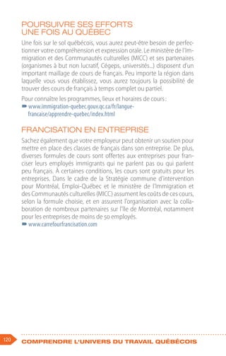120 Comprendre l'univers du travail québécois
Poursuivre ses efforts
une fois au Québec
Une fois sur le sol québécois, vous aurez peut-être besoin de perfec-
tionner votre compréhension et expression orale. Le ministère de l’Im-
migration et des Communautés culturelles (MICC) et ses partenaires
(organismes à but non lucratif, Cégeps, universités...) disposent d’un
important maillage de cours de français. Peu importe la région dans
laquelle vous vous établissez, vous aurez toujours la possibilité de
trouver des cours de français à temps complet ou partiel.
Pour connaître les programmes, lieux et horaires de cours :
–
–www.immigration-quebec.gouv.qc.ca/fr/langue-
francaise/apprendre-quebec/index.html
Francisation en entreprise
Sachez également que votre employeur peut obtenir un soutien pour
mettre en place des classes de français dans son entreprise. De plus,
diverses formules de cours sont offertes aux entreprises pour fran-
ciser leurs employés immigrants qui ne parlent pas ou qui parlent
peu français. À certaines conditions, les cours sont gratuits pour les
entreprises. Dans le cadre de la Stratégie commune d’intervention
pour Montréal, Emploi-Québec et le ministère de l’Immigration et
des Communautés culturelles (MICC) assument les coûts de ces cours,
selon la formule choisie, et en assurent l’organisation avec la colla-
boration de nombreux partenaires sur l’île de Montréal, notamment
pour les entreprises de moins de 50 employés.
–
–www.carrefourfrancisation.com
 