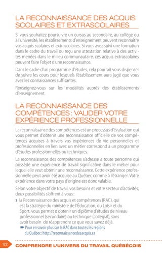 122 Comprendre l'univers du travail québécois
La reconnaissance des acquis
scolaires et extrascolaires
Si vous souhaitez poursuivre un cursus au secondaire, au collège ou
à l’université, les établissements d’enseignement peuvent reconnaître
vos acquis scolaires et extrascolaires. Si vous avez suivi une formation
dans le cadre du travail ou reçu une attestation relative à des activi-
tés menées dans le milieu communautaire, ces acquis extrascolaires
peuvent faire l’objet d’une reconnaissance.
Dans le cadre d’un programme d’études, cela pourrait vous dispenser
de suivre les cours pour lesquels l’établissement aura jugé que vous
avez les connaissances suffisantes.
Renseignez-vous sur les modalités auprès des établissements
d’enseignement.
La reconnaissance des
compétences : valider votre
expérience professionnelle
La reconnaissance des compétences est un processus d’évaluation qui
vous permet d’obtenir une reconnaissance officielle de vos compé-
tences acquises à travers vos expériences de vie personnelles et
professionnelles en lien avec un métier correspond à un programme
d’études professionnelles ou techniques.
La reconnaissance des compétences s’adresse à toute personne qui
possède une expérience de travail significative dans le métier pour
lequel elle veut obtenir une reconnaissance. Cette expérience profes-
sionnelle peut avoir été acquise au Québec comme à l’étranger. Votre
expérience dans votre pays d’origine est donc valable.
Selon votre objectif de travail, vos besoins et votre secteur d’activités,
deux possibilités s’offrent à vous :
❯
❯ la Reconnaissance des acquis et compétences (RAC), qui
est la stratégie du ministère de l’Éducation, du Loisir et du
Sport, vous permet d’obtenir un diplôme d’études de niveau
professionnel (secondaire) ou technique (collégial), sans
avoir besoin de réapprendre ce que vous savez déjà.
–
–Pour en savoir plus sur la RAC dans toutes les régions
du Québec: http://reconnaissancedesacquis.ca
 