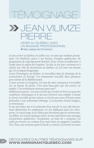 Découvrez d'autres témoignages sur
www.immigrantquebec.com
124
Jean Vilimze
Pierre
Venir au Québec avec
un bagage professionnel
–
–Haïti, employé chez Tim Horton’s
Je suis arrivé au Québec en juillet 2012 en tant que résident perma-
nent. J’ai bénéficié, grâce à ma femme d’origine québécoise, du
programme de regroupement familial. Nous vivons actuellement à
Gaspé dans la région de Gaspésie. En fait, je n’ai pas vraiment eu à
choisir ma ville de destination au Québec car j’ai suivi ma femme
qui vit ici depuis longtemps.
Avant d’immigrer au Québec, je travaillais dans le domaine de la
restauration en Europe. J’ai notamment travaillé dans plusieurs
pays autour de la Méditerranée.
A mon arrivée en Gaspésie, j’ai tout de suite commencé à travailler
sur un bateau de pêche. C’est mon beau-père qui m’a trouvé cet
emploi. C’est totalement nouveau pour moi !
Malheureusement, c’est une activité qui s’arrête en hiver à cause des
conditions climatiques et je me suis retrouvé sans emploi. Comme
je n’avais travaillé qu’une saison, je n’avais pas assez d’heures pour
prétendre à une indemnité chômage. Les journées étaient longues,
je m’ennuyais.
Je me suis donc mis à la recherche d’un travail. Je suis allé directe-
ment démarcher les employeurs en me déplaçant dans les entre-
prises. Je visais large, je ne ciblais pas forcément que les restaurants.
Au début, j’ai essuyé quelques refus, on me reprochait mon manque
d’expérience québécoise. Finalement, au bout de 2  semaines j’ai
enfin pu trouver un contrat d’un mois dans un magasin Canadian
Tire. Puis, une semaine après la fin de ce contrat, j’ai trouvé un autre
 