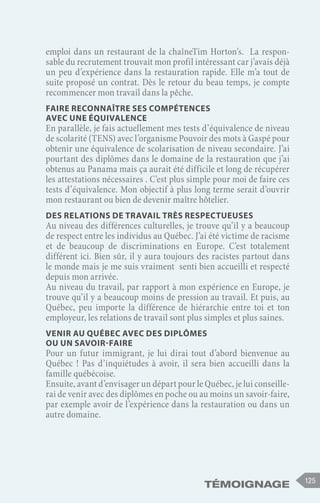 Témoignage 125
emploi dans un restaurant de la chaîneTim Horton’s. La respon-
sable du recrutement trouvait mon profil intéressant car j’avais déjà
un peu d’expérience dans la restauration rapide. Elle m’a tout de
suite proposé un contrat. Dès le retour du beau temps, je compte
recommencer mon travail dans la pêche.
Faire reconnaître ses compétences
avec une équivalence
En parallèle, je fais actuellement mes tests d’équivalence de niveau
de scolarité (TENS) avec l’organisme Pouvoir des mots à Gaspé pour
obtenir une équivalence de scolarisation de niveau secondaire. J’ai
pourtant des diplômes dans le domaine de la restauration que j’ai
obtenus au Panama mais ça aurait été difficile et long de récupérer
les attestations nécessaires . C’est plus simple pour moi de faire ces
tests d’équivalence. Mon objectif à plus long terme serait d’ouvrir
mon restaurant ou bien de devenir maître hôtelier.
Des relations de travail très respectueuses
Au niveau des différences culturelles, je trouve qu’il y a beaucoup
de respect entre les individus au Québec. J’ai été victime de racisme
et de beaucoup de discriminations en Europe. C’est totalement
différent ici. Bien sûr, il y aura toujours des racistes partout dans
le monde mais je me suis vraiment senti bien accueilli et respecté
depuis mon arrivée.
Au niveau du travail, par rapport à mon expérience en Europe, je
trouve qu’il y a beaucoup moins de pression au travail. Et puis, au
Québec, peu importe la différence de hiérarchie entre toi et ton
employeur, les relations de travail sont plus simples et plus saines.
Venir au Québec avec des diplômes
ou un savoir-faire
Pour un futur immigrant, je lui dirai tout d’abord bienvenue au
Québec ! Pas d’inquiétudes à avoir, il sera bien accueilli dans la
famille québécoise.
Ensuite, avant d’envisager un départ pour le Québec, je lui conseille-
rai de venir avec des diplômes en poche ou au moins un savoir-faire,
par exemple avoir de l’expérience dans la restauration ou dans un
autre domaine.
 