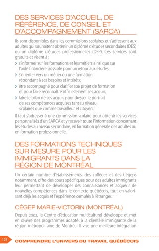 126 Comprendre l'univers du travail québécois
Des services d’accueil, de
référence, de conseil et
d’accompagnement (SARCA)
Ils sont disponibles dans les commissions scolaires et s’adressent aux
adultes qui souhaitent obtenir un diplôme d’études secondaires (DES)
ou un diplôme d’études professionnelles (DEP). Ces services sont
gratuits et visent à :
❯
❯ s’informer sur les formations et les métiers ainsi que sur
l’aide financière possible pour un retour aux études;
❯
❯ s’orienter vers un métier ou une formation
répondant à ses besoins et intérêts;
❯
❯ être accompagné pour clarifier son projet de formation
et pour faire reconnaître officiellement ses acquis;
❯
❯ faire le bilan de ses acquis pour dresser le portrait
de ses compétences acquises tant au niveau
scolaires que comme travailleur et citoyen.
Il faut s’adresser à une commission scolaire pour obtenir les services
personnalisés d’un SARCA et y recevoir toute l’information concernant
les études au niveau secondaire, en formation générale des adultes ou
en formation professionnelle.
Des formations techniques
sur mesure pour les
immigrants dans la
région de Montréal
Un certain nombre d’établissements, des collèges et des Cégeps
notamment, offre des cours spécifiques pour des adultes immigrants
leur permettant de développer des connaissances et acquérir de
nouvelles compétences dans le contexte québécois, tout en valori-
sant déjà les acquis et l’expérience cumulés à l’étranger.
Cégep Marie-Victorin (Montréal)
Depuis 2002, le Centre d’éducation multiculturel développe et met
en œuvre des programmes adaptés à la clientèle immigrante de la
région métropolitaine de Montréal. Il vise une meilleure intégration
 