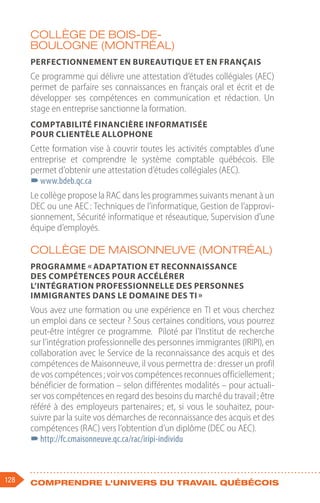 128 Comprendre l'univers du travail québécois
Collège de Bois-de-
Boulogne (Montréal)
Perfectionnement en bureautique et en français
Ce programme qui délivre une attestation d’études collégiales (AEC)
permet de parfaire ses connaissances en français oral et écrit et de
développer ses compétences en communication et rédaction. Un
stage en entreprise sanctionne la formation.
Comptabilité financière informatisée
pour clientèle allophone
Cette formation vise à couvrir toutes les activités comptables d’une
entreprise et comprendre le système comptable québécois. Elle
permet d’obtenir une attestation d’études collégiales (AEC).
–
–www.bdeb.qc.ca
Le collège propose la RAC dans les programmes suivants menant à un
DEC ou une AEC : Techniques de l’informatique, Gestion de l’approvi-
sionnement, Sécurité informatique et réseautique, Supervision d’une
équipe d’employés.
Collège de Maisonneuve (Montréal)
Programme « Adaptation et reconnaissance
des compétences pour accélérer
l’intégration professionnelle des personnes
immigrantes dans le domaine des TI »
Vous avez une formation ou une expérience en TI et vous cherchez
un emploi dans ce secteur ? Sous certaines conditions, vous pourrez
peut-être intégrer ce programme. Piloté par l’Institut de recherche
sur l’intégration professionnelle des personnes immigrantes (IRIPI), en
collaboration avec le Service de la reconnaissance des acquis et des
compétences de Maisonneuve, il vous permettra de : dresser un profil
de vos compétences ; voir vos compétences reconnues officiellement ;
bénéficier de formation – selon différentes modalités – pour actuali-
ser vos compétences en regard des besoins du marché du travail ; être
référé à des employeurs partenaires ; et, si vous le souhaitez, pour-
suivre par la suite vos démarches de reconnaissance des acquis et des
compétences (RAC) vers l’obtention d’un diplôme (DEC ou AEC).
–
–http://fc.cmaisonneuve.qc.ca/rac/iripi-individu
 