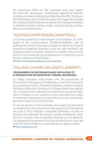 129
Comprendre l'univers du travail québécois
Les programmes offerts en RAC concernent aussi, pour l’obten-
tion d’une AEC 
: Bureautique - Spécialisation 
: adjoint(e) de direction,
Courtage immobilier résidentiel; pour l’obtention d’un DEC : Techniques
de l’informatique, option Gestion de réseaux, Techniques de comptabi-
lité et gestion (Gestion financière ou Gestion des ressources humaines);
en formation générale : français, anglais, éducation physique, philoso-
phie, cours complémentaires.
TECHNOCompétences (Montréal)
Le Comité sectoriel de la main-d’œuvre en technologies de l’infor-
mation et des communications, TECHNOCompétences, aide les
professionnels formés à l’étranger à intégrer le marché du travail. Le
programme IntégraTIon Montréal octroie une aide financière à des
employeurs pour la formation continue du candidat choisi, permet-
tant une mise à niveau de ses connaissances et compétences sous la
formule « Alternance Travail-Études ».
–
–http://www.technocompetences.qc.ca/immigration
Collège Champlain (Saint-Lambert)
Programmes de reconnaissance des acquis et
d’intégration au marché du travail (bilingues)
Le Collège Champlain Saint-Lambert offre des programmes de
Reconnaissance des acquis et d’intégration au marché du travail pour
les programmes suivants : Transport et logistique, Soutien technique,
Technique d’éducation à l’enfance et Technique d’éducation spéciali-
sée. Ces programmes s’adressent à des personnes qui ont de l’expé-
rience à l’étranger et qui souhaitent se faire reconnaître leurs acquis
et mettre leurs connaissances et savoir-faire à jour pour pouvoir plus
facilement intégrer le marché du travail.
En plus de pouvoir se faire reconnaître leurs acquis, les participants
aux programmes de reconnaissances des acquis pour les immigrants
ont accès à de la formation manquante (séminaires, activités en
présence d’un spécialiste de contenu, activités d’intégration, rédac-
tion du Curriculum vitae et recherche d’emploi pour le domaine).
Les programmes comprennent aussi des activités de mise à jour aux
façons de faire du Québec et se terminent par un stage en emploi.
–
–www.champlainrac.com
 