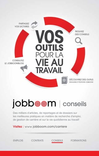 CONSULTEZ
LE JOBBOOMBLOG
PARTAGEZ
VOS LECTURES
TROUVEZ
DES CONSEILS
DÉCOUVREZ DES OUTILS
MAGAZINE ET ÉDITIONS JOBBOOM
Visitez : www.jobboom.com/carriere
EMPLOIS CONTRATS CONSEILS FORMATIONS
Des milliers d’articles, de reportages et de dossiers sur
les meilleures pratiques en matière de recherche d'emploi,
de gestion de carrière et sur la vie quotidienne au travail!
VOS
OUTILS
POUR LA
VIE AU
TRAVAIL
conseils
 