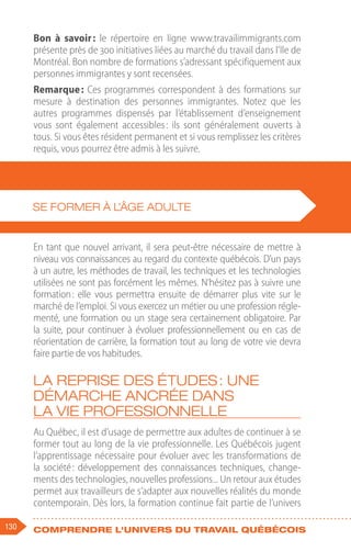 130 Comprendre l'univers du travail québécois
Bon à savoir 
: le répertoire en ligne www.travailimmigrants.com
présente près de 300 initiatives liées au marché du travail dans l’Ile de
Montréal. Bon nombre de formations s’adressant spécifiquement aux
personnes immigrantes y sont recensées.
Remarque : Ces programmes correspondent à des formations sur
mesure à destination des personnes immigrantes. Notez que les
autres programmes dispensés par l’établissement d’enseignement
vous sont également accessibles 
: ils sont généralement ouverts à
tous. Si vous êtes résident permanent et si vous remplissez les critères
requis, vous pourrez être admis à les suivre.
En tant que nouvel arrivant, il sera peut-être nécessaire de mettre à
niveau vos connaissances au regard du contexte québécois. D’un pays
à un autre, les méthodes de travail, les techniques et les technologies
utilisées ne sont pas forcément les mêmes. N’hésitez pas à suivre une
formation 
: elle vous permettra ensuite de démarrer plus vite sur le
marché de l’emploi. Si vous exercez un métier ou une profession régle-
menté, une formation ou un stage sera certainement obligatoire. Par
la suite, pour continuer à évoluer professionnellement ou en cas de
réorientation de carrière, la formation tout au long de votre vie devra
faire partie de vos habitudes.
La reprise des études : une
démarche ancrée dans
la vie professionnelle
Au Québec, il est d’usage de permettre aux adultes de continuer à se
former tout au long de la vie professionnelle. Les Québécois jugent
l’apprentissage nécessaire pour évoluer avec les transformations de
la société 
: développement des connaissances techniques, change-
ments des technologies, nouvelles professions... Un retour aux études
permet aux travailleurs de s’adapter aux nouvelles réalités du monde
contemporain. Dès lors, la formation continue fait partie de l’univers
SE FORMER À L’ÂGE ADULTE
 