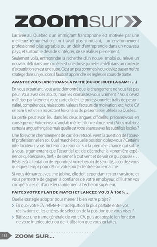134 Zoom sur ...
L’arrivée au Québec d’un immigrant francophone est motivée par une
meilleure rémunération, un travail plus stimulant, un environnement
professionnel plus agréable ou un désir d’entreprendre dans un nouveau
pays, et surtout le désir de s’intégrer, de se réaliser pleinement.
Seulement voilà, entreprendre la recherche d’un nouvel emploi ou relever un
nouveau défi dans une carrière est une chose, jumeler ce défi dans un contexte
d’expatriationenestuneautre.C’estunpeucommesivousdeviezpassermaître
stratègedansunjeudontilfaudraitapprendrelesrèglesencoursdepartie.
Avantdevouslancerdanslapartie(ou« dejouerlagame »…)
En vous expatriant, vous avez démontré que le changement ne vous fait pas
peur. Vous avez des atouts, mais les connaissez-vous vraiment ? Vous devez
maîtriser parfaitement votre carte d’identité professionnelle : traits de person-
nalité, compétences, réalisations, valeurs, facteurs de motivation, etc. Votre CV
en sera le reflet en respectant les critères de présentation utilisés au Québec.
La partie peut avoir lieu dans les deux langues officielles, préparez-vous en
conséquence.Votreniveaud’anglaismérite-t-ilunrenforcement?Vousmaîtrisez
certeslalanguefrançaise,maisquelleestvotreaisanceaveclessubtilitéslocales?
Une fois votre cheminement de carrière retracé, vient la question de l’objec-
tif professionnel en soi. Quel marché et quelle position ciblez-vous ? Certains
interlocuteurs vous inciteront à rebondir sur la première chance qui s’offre
à vous, argumentant que l’essentiel est de décrocher la « 
première expé-
rience québécoise », bref, « de semer à tout vent et de voir ce qui pousse »…
Résistez à la tentation de répondre à votre besoin de sécurité, accordez-vous
quelques temps pour définir votre porte d’entrée sur le marché.
Si vous démarrez avec une jobine, elle doit cependant rester transitoire et
vous permettre de gagner la confiance de votre employeur, d’illustrer vos
compétences et d’accéder rapidement à l’échelon supérieur.
Faites votre plan de match et lancez-vous à 100%…
Quelle stratégie adopter pour mener à bien votre projet ?
❯
❯ En quoi votre CV reflète-t-il l’adéquation la plus parfaite entre vos
réalisations et les critères de sélection de la position que vous visez ?
❯
❯ Bâtissez une trame générale de votre CV, puis adaptez-le Ien fonction
de votre interlocuteur ou de l’utilisation que vous en faites.
 