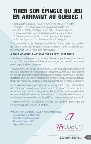 135
zoom sur ...
❯
❯ Combien de temps êtes-vous en mesure de consacrer à votre
recherche ? La réponse aux offres, l’organisation de votre
suivi, les recherches multiples sur le milieu, les compagnies
ou les actualités du marché, l’utilisation des réseaux sociaux,
représentent autant d’actions clés à prioriser et rempliront
facilement l’agenda d’un chercheur d’emploi engagé.
Vos chances de succès diminuent avec le manque de persistance et d’or-
ganisation. Votre première job à temps complet est votre recherche d’em-
ploi, engagez-vous à 100% dans le processus !
À tout moment, à vos marques, prêts, réseautez !
80% des offres d’emploi ne sont pas publiées et appartiennent au « marché
caché 
». C’est votre chance ! Avec une stratégie bien pensée, vous serez
moins exposé à la concurrence.
« Réseauter »vabienau-delàdel’utilisationdunomdequelqu’unpourcontacter
uneautrepersonne.Lesréseauxlesplussolidessontsouventceuxpourlesquels
on partage davantage d’information qu’on en obtient. Posez-vous la question
delafaçondontvouspouvezcontribueràenrichirleréseauconvoité,plutôtque
dechercheràobteniràtoutprixunnom,uneopportunitéd’emploioud’affaires.
Au cours des entrevues, soyez prêt à jouer le jeu jusqu’au bout ! Les recruteurs
adorent se lancer dans le « role play », la mise en situation. L’entrevue occasion-
nerasouventdesquestionstrèspratiques.L’objectifn’estpasdevousdéstabili-
ser mais bien d’évaluer comment vous réagiriez en situation réelle. Faites-vous
confiance, laissez-vous aller, vous êtes déjà en poste, comment agiriez-vous ?
* Piston 
: privilégier les relations (souvent haut placées) plutôt que les
compétences pour trouver un emploi.
–
–Un texte de Céline Chabée, coach certifiée, 7Acoach Expat
www.7acoach.com/blog/expat/
Courriel : celine@7acoach.com
Téléphone : 514 952 6980
Skype : celine-7acoach
Tirer son épingle du jeu
en arrivant au Québec !
 