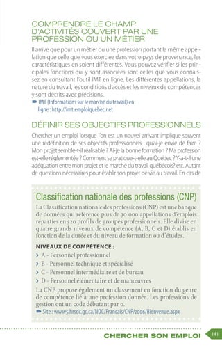 141
Chercher son emploi
Comprendre le champ
d’activités couvert par une
profession ou un métier
Il arrive que pour un métier ou une profession portant la même appel-
lation que celle que vous exerciez dans votre pays de provenance, les
caractéristiques en soient différentes. Vous pouvez vérifier si les prin-
cipales fonctions qui y sont associées sont celles que vous connais-
sez en consultant l’outil IMT en ligne. Les différentes appellations, la
nature du travail, les conditions d’accès et les niveaux de compétences
y sont décrits avec précisions.
–
–IMT (Informations sur le marché du travail) en
ligne : http://imt.emploiquebec.net
Définir ses objectifs professionnels
Chercher un emploi lorsque l’on est un nouvel arrivant implique souvent
une redéfinition de ses objectifs professionnels : qu’ai-je envie de faire ?
Monprojetsemble-t-ilréalisable ?Ai-jelabonneformation ?Maprofession
est-elleréglementée ?Commentsepratique-t-elleauQuébec ?Y-a-t-ilune
adéquationentremonprojetetlemarchédutravailquébécois?etc.Autant
de questions nécessaires pour établir son projet de vie au travail. En cas de
Classification nationale des professions (CNP)
La Classification nationale des professions (CNP) est une banque
de données qui référence plus de 30 000 appellations d’emplois
réparties en 520 profils de groupes professionnels. Elle divise en
quatre grands niveaux de compétence (A, B, C et D) établis en
fonction de la durée et du niveau de formation ou d’études.
Niveaux de compétence :
❯
❯ A - Personnel professionnel
❯
❯ B - Personnel technique et spécialisé
❯
❯ C - Personnel intermédiaire et de bureau
❯
❯ D - Personnel élémentaire et de manœuvres
La CNP propose également un classement en fonction du genre
de compétence lié à une profession donnée. Les professions de
gestion ont un code débutant par 0.
–
–Site : www5.hrsdc.gc.ca/NOC/Francais/CNP/2006/Bienvenue.aspx
 