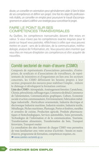 142 Chercher son emploi
doute, un conseiller en orientation peut généralement aider à faire le bilan
de ses compétences et définir son projet. Une fois les objectifs profession-
nels établis, un conseiller en emploi peut poursuivre le travail d’accompa-
gnementenaidantàdéfinirunestratégiepourconcrétiserleprojet.
Faire le point sur ses
compétences transversales
Au Québec, les compétences transversales doivent être mises en
valeur. Si vous n’avez pas les compétences exactes requises pour le
poste sur lequel vous postulez, réfléchissez à celles que vous pouvez
mettre en avant : sens de la décision, de la communication, métho-
dologie, analyse de l’information, etc. Vous pourrez alors montrer que
vous êtes en mesure d’exploiter ces compétences et d’en acquérir de
nouvelles.
Comité sectoriel de main-d’œuvre (CSMO)
Composés de représentants d’associations patronales, d’entre-
prises, de syndicats et d’associations de travailleurs, de repré-
sentants de ministères et d’organismes en lien avec les secteurs
concernés, les CSMO définissent les besoins propres à leur
secteur, proposent des mesures pour stabiliser l’emploi , réduire
le chômage et développent la formation continue.
ListedesCSMO :Aérospatiale,Aménagementforestier,Caoutchouc,
Chimie,pétrochimie,raffinageetgaz,Commercededétail,Commerce
de l’alimentation, Communications graphiques, Culture, Economie
socialeetactioncommunautaire,Environnement,Fabricationmétal-
lique industrielle , Horticulture ornementale, Industrie électrique et
électronique Industrie maritime, Industrie minière, Industrie textile,
Métallurgie,Pêchesmaritimes,Plasturgie,Portesetfenêtres,meubles
et armoires de cuisine, Production agricole, Produits pharmaceu-
tiques et biotechnologiques, Services automobiles, Soins personnels,
Technologies de l’information et de la communication, Tourisme,
Transformation alimentaire, Transformation du bois, Transport
ferroviaire,Transportroutier
La consultation des sites Internet de chaque CSMO vous permettra
de vous familiariser avec votre secteur d’activités : besoin en main-
d’œuvre,programmedeformation,compétencesrequises,etc.
–
–www.comites-sectoriels.qc.ca
 