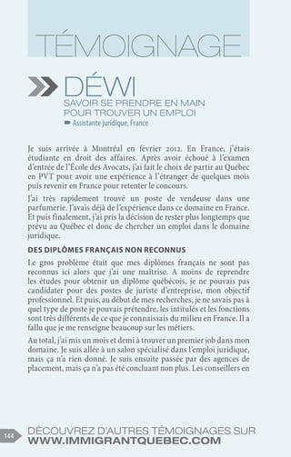 Découvrez d'autres témoignages sur
www.immigrantquebec.com
144
Déwi
Savoir se prendre en main
pour trouver un emploi
–
–Assistante juridique, France
Je suis arrivée à Montréal en février 2012. En France, j’étais
étudiante en droit des affaires. Après avoir échoué à l’examen
d’entrée de l’École des Avocats, j’ai fait le choix de partir au Québec
en PVT pour avoir une expérience à l’étranger de quelques mois
puis revenir en France pour retenter le concours.
J’ai très rapidement trouvé un poste de vendeuse dans une
parfumerie. J’avais déjà de l’expérience dans ce domaine en France.
Et puis finalement, j’ai pris la décision de rester plus longtemps que
prévu au Québec et donc de chercher un emploi dans le domaine
juridique.
Des diplômes français non reconnus
Le gros problème était que mes diplômes français ne sont pas
reconnus ici alors que j’ai une maîtrise. A moins de reprendre
les études pour obtenir un diplôme québécois, je ne pouvais pas
candidater pour des postes de juriste d’entreprise, mon objectif
professionnel. Et puis, au début de mes recherches, je ne savais pas à
quel type de poste je pouvais prétendre, les intitulés et les fonctions
sont très différents de ce que je connaissais du milieu en France. Il a
fallu que je me renseigne beaucoup sur les métiers.
Au total, j’ai mis un mois et demi à trouver un premier job dans mon
domaine. Je suis allée à un salon spécialisé dans l’emploi juridique,
mais ça n’a rien donné. Je suis ensuite passée par des agences de
placement, mais ça n’a pas été concluant non plus. Les conseillers en
 