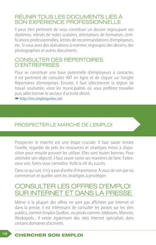 146 Chercher son emploi
Réunir tous les documents liés à
son expérience professionnelle
Il peut être pertinent de vous constituer un dossier regroupant vos
diplômes, relevés de notes scolaires, attestations de formation, certi-
fications professionnelles, lettres de recommandations d’employeurs,
etc. Si vous avez des réalisations à montrer, regroupez des dessins, des
photographies et autres documents.
Consulter des répertoires
d’entreprises
Pour se constituer une base potentielle d’employeurs à contacter,
il est pertinent de consulter IMT en ligne et de cliquer sur l’onglet
Répertoires d’entreprises. Ensuite, il faut sélectionner la région de
travail souhaitée, voire les municipalités où vous préférez travailler
puis sélectionner le secteur d’activité désiré.
–
–http://imt.emploiquebec.net
Prospecter le marché est une étape cruciale. Il faut savoir tendre
l’oreille, regarder de près les ressources et stratégies mises à dispo-
sition pour ensuite pouvoir les utiliser. Elles sont toutes bonnes. Pour
atteindre son objectif, il faut savoir varier ses manières de faire. Faites-
vous voir, faites-vous connaître. Voilà la clé du succès.
Dans ce qui suit, il n’y a pas d’ordre d’importance. À vous de voir par où
commencer et quelles sont les stratégies à privilégier.
Consulter les offres d’emploi
sur Internet et dans la presse
Même si la plupart des offres ne sont pas affichées par Internet et
dans la presse, il est intéressant de consulter les postes sur les sites
publics, comme Emploi-Québec, ou privés comme Jobboom, Monster,
Workopolis... Il existe également des sites Internet spécialisés dans
certains domaines d’activités.
PROSPECTER LE MARCHÉ DE L’EMPLOI
 