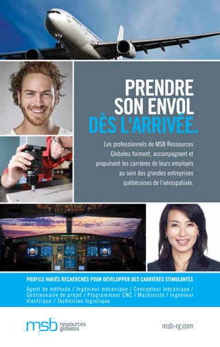 Les professionnels de MSB Ressources
Globales forment, accompagnent et
propulsent les carrières de leurs employés
au sein des grandes entreprises
québécoises de l'aérospatiale.
PRENDRE
SONENVOL
DÈSL'ARRIVÉE.
msb-rg.com
PROFILS VARIÉS RECHERCHÉS POUR DÉVELOPPER DES CARRIÈRES STIMULANTES
Agent de méthode / Ingénieur mécanique / Concepteur mécanique /
Gestionnaire de projet / Programmeur CNC / Machiniste / Ingénieur
électrique / Technicien logistique
 