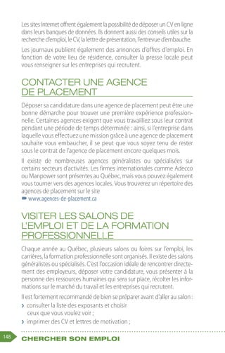 148 Chercher son emploi
LessitesInternetoffrentégalementlapossibilitédedéposerunCVenligne
dans leurs banques de données. Ils donnent aussi des conseils utiles sur la
recherched’emploi,leCV,lalettredeprésentation,l’entrevued’embauche.
Les journaux publient également des annonces d’offres d’emploi. En
fonction de votre lieu de résidence, consulter la presse locale peut
vous renseigner sur les entreprises qui recrutent.
Contacter une agence
de placement
Déposer sa candidature dans une agence de placement peut être une
bonne démarche pour trouver une première expérience profession-
nelle. Certaines agences exigent que vous travailliez sous leur contrat
pendant une période de temps déterminée : ainsi, si l’entreprise dans
laquelle vous effectuez une mission grâce à une agence de placement
souhaite vous embaucher, il se peut que vous soyez tenu de rester
sous le contrat de l’agence de placement encore quelques mois.
Il existe de nombreuses agences généralistes ou spécialisées sur
certains secteurs d’activités. Les firmes internationales comme Adecco
ou Manpower sont présentes au Québec, mais vous pouvez également
vous tourner vers des agences locales. Vous trouverez un répertoire des
agences de placement sur le site
–
–www.agences-de-placement.ca
Visiter les salons de
l’emploi et de la formation
professionnelle
Chaque année au Québec, plusieurs salons ou foires sur l’emploi, les
carrières, la formation professionnelle sont organisés. Il existe des salons
généralistes ou spécialisés. C’est l’occasion idéale de rencontrer directe-
ment des employeurs, déposer votre candidature, vous présenter à la
personne des ressources humaines qui sera sur place, récolter les infor-
mations sur le marché du travail et les entreprises qui recrutent.
Il est fortement recommandé de bien se préparer avant d’aller au salon :
❯
❯ consulter la liste des exposants et choisir
ceux que vous voulez voir ;
❯
❯ imprimer des CV et lettres de motivation ;
 