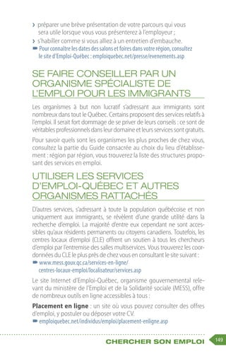 149
Chercher son emploi
❯
❯ préparer une brève présentation de votre parcours qui vous
sera utile lorsque vous vous présenterez à l’employeur ;
❯
❯ s’habiller comme si vous alliez à un entretien d’embauche.
–
–Pour connaître les dates des salons et foires dans votre région, consultez
le site d’Emploi-Québec : emploiquebec.net/presse/evenements.asp
Se faire conseiller par un
organisme spécialiste de
l’emploi pour les immigrants
Les organismes à but non lucratif s’adressant aux immigrants sont
nombreux dans tout le Québec. Certains proposent des services relatifs à
l’emploi. Il serait fort dommage de se priver de leurs conseils : ce sont de
véritablesprofessionnelsdansleurdomaineetleursservicessontgratuits.
Pour savoir quels sont les organismes les plus proches de chez vous,
consultez la partie du Guide consacrée au choix du lieu d’établisse-
ment : région par région, vous trouverez la liste des structures propo-
sant des services en emploi.
Utiliser les services
d’Emploi-Québec et autres
organismes rattachés
D’autres services, s’adressant à toute la population québécoise et non
uniquement aux immigrants, se révèlent d’une grande utilité dans la
recherche d’emploi. La majorité d’entre eux cependant ne sont acces-
sibles qu’aux résidents permanents ou citoyens canadiens. Toutefois, les
centres locaux d’emploi (CLE) offrent un soutien à tous les chercheurs
d’emploi par l’entremise des salles multiservices. Vous trouverez les coor-
données du CLE le plus près de chez vous en consultant le site suivant :
–
–www.mess.gouv.qc.ca/services-en-ligne/
centres-locaux-emploi/localisateur/services.asp
Le site Internet d’Emploi-Québec, organisme gouvernemental rele-
vant du ministère de l’Emploi et de la Solidarité sociale (MESS), offre
de nombreux outils en ligne accessibles à tous :
Placement en ligne : un site où vous pouvez consulter des offres
d’emploi, y postuler ou déposer votre CV.
–
–emploiquebec.net/individus/emploi/placement-enligne.asp
 