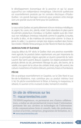 15
Panorama de l'emploi au quebec
le développement économique de la province et qui lui assure
aujourd’hui son indépendance énergétique. L’électricité québécoise
est essentiellement produite par les centrales électriques d’Hydro-
Québec. Les grands barrages construits pour produire cette énergie
sont une grande source de fierté pour les Québécois.
Mines
Lesous-solduQuébecestparticulièrementricheenminérauxmétalliques :
or, argent, fer, cuivre, zinc, plomb, nickel. Cette abondance le place parmi
les premiers producteurs mondiaux. Le Québec exploite aussi des miné-
raux non métalliques (minéraux industriels comme le graphite, la tourbe,
le soufre, la silice... et des matériaux de construction comme la chaux, la
pierre, le sable...). La province compte trois régions excellant dans l’extrac-
tionminière :l’Abitibi-Témiscamingue,laCôte-NordetleNord-du-Québec.
Agriculture et élevage
Jusqu’au début du XXe
siècle, le Québec était une province essentielle-
ment agricole, les produits laitiers représentant une part importante du
marché. Les principales régions agricoles se situent à proximité du Saint-
Laurent : Bas Saint-Laurent, Beauce, Gaspésie. Ces régions produisent des
produits dérivés du lait, permettent l’élevage du porc, des bovins, de la
volaille, s’occupent de la culture des céréales (maïs, orge, blé, avoine), des
culturesmaraîchèresetfruitières(bleuets,pommes,fraisesetframboises).
Pêche
Elle se pratique essentiellement en Gaspésie, sur la Côte-Nord et aux
Iles-de-la-Madeleine, mais contribue peu au produit intérieur brut
(1 %). On pêche essentiellement le flétan, le hareng, le maquereau, le
sébaste, le saumon et les crustacés (crabe, homard et crevette).
Un site de références sur les
TI : macarrieretechno.com
TECHNOCompétences, en partenariat avec d’autres collabora-
teurs, a réalisé un site permettant de trouver toute l’information
pertinente liée aux carrières en technologies de l’information
et des communications (tests et conseils, index des professions,
secteurs d’activités, entreprises, programmes de formation, etc.)
–
–www.macarrieretechno.com
 