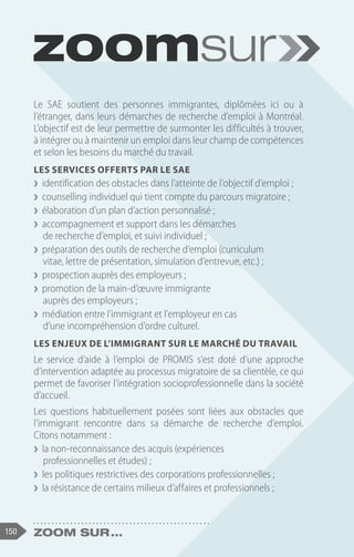 150 Zoom sur ...
Le SAE soutient des personnes immigrantes, diplômées ici ou à
l’étranger, dans leurs démarches de recherche d’emploi à Montréal.
L’objectif est de leur permettre de surmonter les difficultés à trouver,
à intégrer ou à maintenir un emploi dans leur champ de compétences
et selon les besoins du marché du travail.
Les services offerts par le SAE
❯
❯ identification des obstacles dans l’atteinte de l’objectif d’emploi ;
❯
❯ counselling individuel qui tient compte du parcours migratoire ;
❯
❯ élaboration d’un plan d’action personnalisé ;
❯
❯ accompagnement et support dans les démarches
de recherche d’emploi, et suivi individuel ;
❯
❯ préparation des outils de recherche d’emploi (curriculum
vitae, lettre de présentation, simulation d’entrevue, etc.) ;
❯
❯ prospection auprès des employeurs ;
❯
❯ promotion de la main-d’œuvre immigrante
auprès des employeurs ;
❯
❯ médiation entre l’immigrant et l’employeur en cas
d’une incompréhension d’ordre culturel.
Les enjeux de l’immigrant sur le marché du travail
Le service d’aide à l’emploi de PROMIS s’est doté d’une approche
d’intervention adaptée au processus migratoire de sa clientèle, ce qui
permet de favoriser l’intégration socioprofessionnelle dans la société
d’accueil.
Les questions habituellement posées sont liées aux obstacles que
l’immigrant rencontre dans sa démarche de recherche d’emploi.
Citons notamment :
❯
❯ la non-reconnaissance des acquis (expériences
professionnelles et études) ;
❯
❯ les politiques restrictives des corporations professionnelles ;
❯
❯ la résistance de certains milieux d’affaires et professionnels ;
 