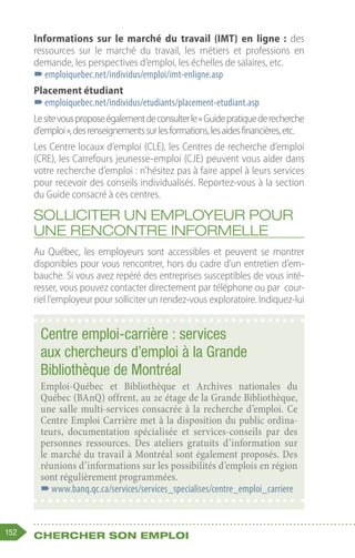 152 Chercher son emploi
Informations sur le marché du travail (IMT) en ligne  : des
ressources sur le marché du travail, les métiers et professions en
demande, les perspectives d’emploi, les échelles de salaires, etc.
–
–emploiquebec.net/individus/emploi/imt-enligne.asp
Placement étudiant
–
–emploiquebec.net/individus/etudiants/placement-etudiant.asp
Lesitevousproposeégalementdeconsulterle« Guidepratiquederecherche
d’emploi »,desrenseignementssurlesformations,lesaidesfinancières,etc.
Les Centre locaux d’emploi (CLE), les Centres de recherche d’emploi
(CRE), les Carrefours jeunesse-emploi (CJE) peuvent vous aider dans
votre recherche d’emploi : n’hésitez pas à faire appel à leurs services
pour recevoir des conseils individualisés. Reportez-vous à la section
du Guide consacré à ces centres.
Solliciter un employeur pour
une rencontre informelle
Au Québec, les employeurs sont accessibles et peuvent se montrer
disponibles pour vous rencontrer, hors du cadre d’un entretien d’em-
bauche. Si vous avez repéré des entreprises susceptibles de vous inté-
resser, vous pouvez contacter directement par téléphone ou par cour-
riel l’employeur pour solliciter un rendez-vous exploratoire. Indiquez-lui
Centre emploi-carrière : services
aux chercheurs d’emploi à la Grande
Bibliothèque de Montréal
Emploi-Québec et Bibliothèque et Archives nationales du
Québec (BAnQ) offrent, au 2e étage de la Grande Bibliothèque,
une salle multi-services consacrée à la recherche d’emploi. Ce
Centre Emploi Carrière met à la disposition du public ordina-
teurs, documentation spécialisée et services-conseils par des
personnes ressources. Des ateliers gratuits d’information sur
le marché du travail à Montréal sont également proposés. Des
réunions d’informations sur les possibilités d’emplois en région
sont régulièrement programmées.
–
–www.banq.qc.ca/services/services_specialises/centre_emploi_carriere
 