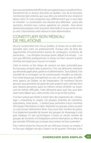 153
Chercher son emploi
quevoussouhaiteriezbénéficierdesonexpertisepourconnaîtrelefonc-
tionnement de ce secteur d’activités au Québec. Lors de la rencontre,
mentionnez bien entendu que vous êtes à la recherche d’un emploi et
laissez votre CV, mais comportez-vous différemment que si vous étiez
en entretien. La conversation sera d’autant plus détendue : posez des
questions, montrez-vous curieux, appréciez ses conseils... Vous devez
absolument préparer cette rencontre informelle et ne pas arriver le nez
au vent. Cela montrera votre sérieux et votre détermination.
Constituer son réseau
de relations
Vous le comprendrez très vite au Québec, le réseau est un allié indis-
pensable dans votre vie professionnelle. Puisque près de 80% des
opportunités d’investissement (rachat de compagnie, recherche de
partenaires…) ou d’emploi (nouveau poste, départ à la retraite…) ne
sont pas affichées publiquement, le réseau est bien souvent la porte
d’entrée principale pour trouver un emploi.
Créer et animer un fort réseau de contacts est donc primordial pour
les nouveaux arrivants dans la province. C’est une démarche volontaire
qui demande application, patience et détermination. Tout d’abord, il est
conseillé de se renseigner sur les communautés virtuelles sur Internet.
Il en existe beaucoup, francophones ou non, en rapport avec les diffé-
rents aspects du Québec ou de l’expatriation. De nombreux forums
peuvent vous permettre de parler de votre projet et ainsi créer des liens
avec d’autres personnes ayant les mêmes centres d’intérêt, ou traver-
sant les mêmes difficultés. Cette démarche peut avoir lieu aussi bien
avant votre départ qu’à  votre arrivée, c’est ce qui en fait sa force.
Il ne faut surtout pas hésiter à entrer dans des organismes de « réseau-
tage », networking en anglais. Ces groupes (chambre de commerce,
associations, clubs privés…) existent pour permettre à leurs membres
d’échanger informations et idées. Rejoindre ces groupes a bien souvent
un coût annuel relativement élevé, mais ouvre bon nombre de portes.
Il est également possible de trouver des groupes de réseautage à coût
plus modique. En tant qu’immigrant, il existe un certain nombre de
groupes de rencontre et d’intégration comme Internations ou Meet up
par exemple. N’hésitez pas à essayer, tout contact est bon à prendre !
Pour mettre toutes les chances de son côté pour trouver un emploi, il
ne faut pas négliger non plus l’aspect vie de quartier. Participer à des
 