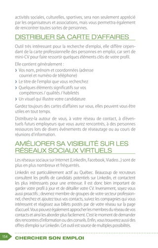 154 Chercher son emploi
activités sociales, culturelles, sportives, sera non seulement apprécié
par les organisateurs et associations, mais vous permettra également
de rencontrer toutes sortes de personnes.
Distribuer sa carte d’affaires
Outil très intéressant pour la recherche d’emploi, elle diffère cepen-
dant de la carte professionnelle des personnes en emploi, car sert de
mini-CV pour faire ressortir quelques éléments clés de votre profil.
Elle contient généralement :
❯
❯ Vos nom, prénom et coordonnées (adresse
courriel et numéro de téléphone)
❯
❯ Le titre de l’emploi que vous recherchez
❯
❯ Quelques éléments significatifs sur vos
compétences / qualités / habiletés
❯
❯ Un visuel qui illustre votre candidature
Gardez toujours des cartes d’affaires sur vous, elles peuvent vous être
utiles en tout temps.
Distribuez-la autour de vous, à votre réseau de contact, à d’éven-
tuels futurs employeurs que vous aurez rencontrés, à des personnes
ressources lors de divers événements de réseautage ou au cours de
réunions d’information.
Améliorer sa visibilité sur les
réseaux sociaux virtuels
Les réseaux sociaux sur Internet (LinkedIn, Facebook, Viadeo...) sont de
plus en plus nombreux et fréquentés.
Linkedin est particulièrement actif au Québec. Beaucoup de recruteurs
consultent les profils de candidats potentiels sur Linkedin, et contactent
les plus intéressants pour une entrevue. Il est donc bien important de
garder votre profil à jour et de détailler votre CV. Inversement, soyez vous
aussi proactifs ; devenez membre de groupes de votre secteur profession-
nel, cherchez et ajoutez tous vos contacts, suivez les compagnies qui vous
intéressent et réagissez aux billets postés par de votre réseau sur la page
d’accueil.Vouspouvezégalementapprocherlesmembresduréseaudevos
contactsetainsilesaborderplusfacilement.C’estlemomentdedemander
desrencontresd’informationoudesconseils.Enfin,voustrouverezaussides
offresd’emploisurLinkedin.Cetoutilestsourcedemultiplespossibilités.
 