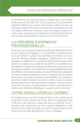 155
Chercher son emploi
La recherche de votre premier emploi au Québec peut vous sembler
longue, parsemée de difficultés. Plus que quiconque, vous allez devoir
redoubler d’efforts pour trouver votre premier emploi. Si le taux de
chômage est plus élevé pour les nouveaux arrivants que pour les natifs
du Canada, la différence s’estompe au bout de quelques années et il y
a fort à parier que vous pourrez retrouver le niveau professionnel que
vous occupiez à votre départ en deux ou trois ans. Il faut tenir bon!
La première expérience
professionnelle
Il faut savoir que la première expérience professionnelle québécoise est
souvent exigée par l’employeur, ce qui représente un paradoxe pour
le nouvel arrivant. La plupart des candidats présenteront aux recru-
teurs des références d’autres employeurs. Fréquemment, un nouvel
employeur va téléphoner à une personne référente de l’entreprise dans
laquelle le candidat aura travaillé afin de vérifier si ce candidat est un
bon élément à intégrer dans l’équipe. Évidemment, lorsque l’on vient
d’immigrer au Québec, non seulement il n’est pas possible de présenter
desréférencesd’employeursmaisenpluslesentreprisesdanslesquelles
vousaureztravaillénesignifierontrienpourl’employeur(àmoinsd’avoir
œuvré dans une grande compagnie internationale). C’est pourquoi il
peut être conseillé d’accepter un premier emploi un peu en dessous
de vos compétences et de vos prétentions salariales : cela vous permet-
tra de faire vos preuves, postuler ensuite à l’interne ou encore de vous
constituer des références d’employeur. La patience est le maître mot !
Votre installation au Québec
Un employeur peut aussi être inquiet du fait que vous restiez ou non
au Québec et pour combien de temps. Allez-vous supporter l’hiver
? Allez-vous vous habituer au pays, aux gens, au mode de vie etc ?
Rassurez votre interlocuteur sur votre capacité d’adaptation, votre
souhait de vous établir au Québec au moins à moyen terme, et sur le
fait que vous vous êtes bien préparés à cette immigration.
LEVER LES PRINCIPAUX OBSTACLES
 