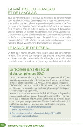 156 Chercher son emploi
La maîtrise du français
et de l’anglais
Tous les immigrants vous le diront, il est nécessaire de parler le français
pour travailler au Québec. C’est un préalable et nous vous encourageons,
si vous n’êtes pas francophone, à apprendre et perfectionner votre fran-
çais avant votre départ au Québec et à votre arrivée (voir le zoom consa-
cré à ce sujet, p. XXX). En outre, la maîtrise de l’anglais est dans certains
secteurs d’emploi un élément indispensable. Ainsi, si vous voulez décro-
cherunejobouévoluerprofessionnellementdansuneentrepriseouverte
sur le Canada et l’Amérique du Nord plus généralement, votre anglais
devra être irréprochable. N’hésitez pas à le parfaire car la concurrence est
rude (il se dit qu’à Montréal, 50% des résidents sont bilingues).
Le manque de réseau
En tant que nouvel arrivant, votre cercle social est certainement
restreint. Étant donné que la plupart des emplois se trouvent grâce
au réseau, vous allez devoir redoubler d’énergie pour enrichir votre
carnet d’adresse. La pratique du réseautage, une habitude tout à fait
La reconnaissance des acquis
et des compétences (RAC)
La reconnaissance des acquis et des compétences (RAC) en
formation professionnelle et technique vise à obtenir un diplôme
d’études professionnelles (DEP ou ASP) ou d’études collégiales (
DEC ou AEC) dans son domaine d’expérience. L'un ou l’autre de
ces diplômes est souvent exigé par les employeurs québécois pour
accéder aux postes à pourvoir.
Avantd’entreprendreunedémarchedeRAC,ilimportedeprendre
en considération les exigences des emplois disponibles et de s’as-
surer que le parcours de RAC choisi correspond au diplôme exigé
et aux compétences que vous avez développées dans le métier, ici
au Québec ou ailleurs. Informez-vous sur le sujet, c’est gratuit !
–
–PourunedémarchedeRAC enformationprofessionnelle
(DEPouASP) :www.seracim.ca
–
–PourunedémarchedeRACenformationtechnique(DECouAEC) :
www.competencesmontreal.qc.ca
 