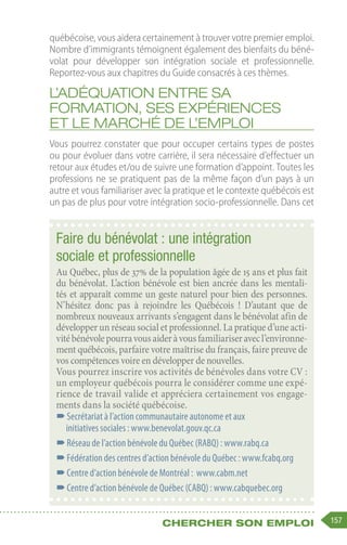157
Chercher son emploi
québécoise, vous aidera certainement à trouver votre premier emploi.
Nombre d’immigrants témoignent également des bienfaits du béné-
volat pour développer son intégration sociale et professionnelle.
Reportez-vous aux chapitres du Guide consacrés à ces thèmes.
L’adéquation entre sa
formation, ses expériences
et le marché de l’emploi
Vous pourrez constater que pour occuper certains types de postes
ou pour évoluer dans votre carrière, il sera nécessaire d’effectuer un
retour aux études et/ou de suivre une formation d’appoint. Toutes les
professions ne se pratiquent pas de la même façon d’un pays à un
autre et vous familiariser avec la pratique et le contexte québécois est
un pas de plus pour votre intégration socio-professionnelle. Dans cet
Faire du bénévolat : une intégration
sociale et professionnelle
Au Québec, plus de 37% de la population âgée de 15 ans et plus fait
du bénévolat. L’action bénévole est bien ancrée dans les mentali-
tés et apparaît comme un geste naturel pour bien des personnes.
N’hésitez donc pas à rejoindre les Québécois ! D’autant que de
nombreux nouveaux arrivants s’engagent dans le bénévolat afin de
développer un réseau social et professionnel. La pratique d’une acti-
vitébénévolepourravousaideràvousfamiliariseravecl’environne-
ment québécois, parfaire votre maîtrise du français, faire preuve de
vos compétences voire en développer de nouvelles.
Vous pourrez inscrire vos activités de bénévoles dans votre CV :
un employeur québécois pourra le considérer comme une expé-
rience de travail valide et appréciera certainement vos engage-
ments dans la société québécoise.
–
–Secrétariat à l’action communautaire autonome et aux
initiatives sociales : www.benevolat.gouv.qc.ca
–
–Réseau de l’action bénévole du Québec (RABQ) : www.rabq.ca
–
–Fédération des centres d’action bénévole du Québec : www.fcabq.org
–
–Centre d’action bénévole de Montréal : www.cabm.net
–
–Centre d’action bénévole de Québec (CABQ) : www.cabquebec.org
 