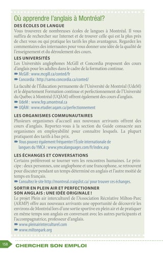 158 Chercher son emploi
Où apprendre l’anglais à Montréal?
Des écoles de langue
Vous trouverez de nombreuses écoles de langues à Montréal. Il vous
suffira de rechercher sur Internet et de trouver celle qui est la plus près
de chez vous ou qui pratique les tarifs les plus avantageux. Regardez les
commentairesdesinternautespour vousdonner uneidéedelaqualitéde
l’enseignement et du déroulement des cours.
Les Universités
Les Universités anglophones McGill et Concordia proposent des cours
d’anglaispourlesadultesdanslecadredelaformationcontinue.
–
–McGill : www.mcgill.ca/conted/fr
–
–Concordia : http://sarno.concordia.ca/conted/
La faculté de l’Éducation permanente de l’Université de Montréal (UdeM)
et le département Formation continue et perfectionnement de l’Université
duQuébecàMontréal(UQÀM)offrentégalementdescoursd’anglais.
–
–UdeM : www.fep.umontreal.ca
–
–UQÀM : www.etudier.uqam.ca/perfectionnement
Les organismes communautaires
Plusieurs organismes d’accueil aux nouveaux arrivants offrent des
cours d’anglais. Reportez-vous à la section du Guide consacrée aux
organismes en employabilité pour connaître lesquels. La plupart
pratiquent des tarifs à bas prix.
–
–Vous pouvez également fréquenter l’École internationale de
langues du YMCA : www.ymcalanguages.com/fr/index.asp
Les échanges et conversations
Certains préféreront se tourner vers les rencontres humaines. Le prin-
cipe : deux personnes, une anglophone et une francophone, se retrouvent
pour discuter pendant un temps déterminé en anglais et l’autre moitié de
temps en français.
–
–Consultez le site http://montreal.craigslist.ca/ pour trouver ces échanges.
Sortir en plein air et perfectionner
son anglais : une idée originale !
Le projet Plein air interculturel de l’Association Récréative Milton-Parc
(ARMP) offre aux nouveaux arrivants une opportunité de découvrir les
environsdeMontréallorsd’unesortiesportiveenpleinairetdepratiquer
en même temps son anglais en conversant avec les autres participants et
l’accompagnatrice, professeur d’anglais.
–
–www.pleinairinterculturel.com
–
–www.miltonpark.org
 