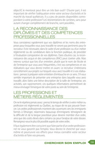 159
Chercher son emploi
objectif, le mentorat peut être un très bon outil ! D’autre part, il est
important de vérifier l’adéquation entre votre secteur d’activités et le
marché du travail québécois. Il y a peu de postes disponibles corres-
pondant à votre profession? Les réorientations de carrières, sans pour
autant changer complètement de branche, sont possibles.
La reconnaissance des
diplômes et des compétences
professionnelles
Vous constaterez rapidement que vos diplômes et les noms des entre-
prises pour lesquelles vous avez travaillé ne seront pas pertinents pour le
recruteur. Il est nécessaire, dans le cadre d’une profession ou d’un métier
réglementé ou de candidature dans la fonction publique, de procéder
à l’évaluation comparative de vos diplômes. Dans d’autres cas, la recon-
naissance des acquis et des compétences (RAC) peut s’avérer utile. Mais
retenez surtout que lors d’un entretien, plutôt que le nom de l’école et
de l’entreprise que vous avez fréquentées, c’est vos compétences et vos
réalisations que vous devrez mettre en avant. Le recruteur s’intéressera
concrètement aux projets sur lesquels vous avez travaillé et à vos réalisa-
tions : pensez à préparer votre entretien d’embauche en ce sens. S’il vous
semble important de présenter une entreprise dans laquelle vous avez
travaillé, alors faites une brève description de la taille de l’entreprise, ses
activités, son rayonnement 
; ces quelques informations permettront de
mieux envisager l’envergure de votre poste au sein de l’entreprise.
Les professions et
métiers réglementés
Onnelerépéterajamaisassez :prenezletempsdevérifiersivotremétierou
profession est réglementé au Québec, au risque de ne pas pouvoir l'exer-
cer. Les ordres professionnels montrent des ouvertures vers les immigrants
formés à l’étranger, néanmoins beaucoup d’immigrants témoignent de
la difficulté et de la longue procédure pour devenir membre d’un ordre,
ainsi que des coûts élevés dans certains cas pour l’analyse de votre dossier.
Renseignez-vousleplustôtpossibleauprèsdevotreordre.
Il faut également être conscient que faire partie d’un ordre profession-
nel ne vous garantit pas l’emploi. Vous devrez le chercher par vous-
même et poursuivre vos efforts pour mieux connaître votre secteur
d’activités et faire vos preuves.
 
