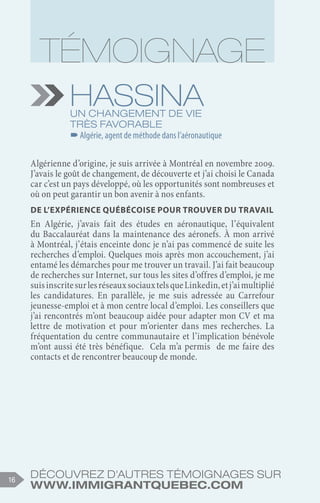 Découvrez d'autres témoignages sur
www.immigrantquebec.com
16
Hassina
Un changement de vie
très favorable
–
–Algérie, agent de méthode dans l’aéronautique
Algérienne d’origine, je suis arrivée à Montréal en novembre 2009.
J’avais le goût de changement, de découverte et j’ai choisi le Canada
car c’est un pays développé, où les opportunités sont nombreuses et
où on peut garantir un bon avenir à nos enfants.
De l’expérience québécoise pour trouver du travail
En Algérie, j’avais fait des études en aéronautique, l’équivalent
du Baccalauréat dans la maintenance des aéronefs. À mon arrivé
à Montréal, j’étais enceinte donc je n’ai pas commencé de suite les
recherches d’emploi. Quelques mois après mon accouchement, j’ai
entamé les démarches pour me trouver un travail. J’ai fait beaucoup
de recherches sur Internet, sur tous les sites d’offres d’emploi, je me
suisinscritesurlesréseauxsociauxtelsqueLinkedin,etj’aimultiplié
les candidatures. En parallèle, je me suis adressée au Carrefour
jeunesse-emploi et à mon centre local d’emploi. Les conseillers que
j’ai rencontrés m’ont beaucoup aidée pour adapter mon CV et ma
lettre de motivation et pour m’orienter dans mes recherches. La
fréquentation du centre communautaire et l’implication bénévole
m’ont aussi été très bénéfique. Cela m’a permis de me faire des
contacts et de rencontrer beaucoup de monde.
 