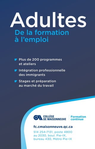 Plus de 200 programmes
et ateliers
  Intégration professionnelle
des immigrants
   
Stages et préparation
au marché du travail
Adultes
De la formation
à l’emploi
fc.cmaisonneuve.qc.ca
514 254-7131, poste 4800
au 2030, boul. Pie-IX, 
bureau 430, Métro Pie-IX
 